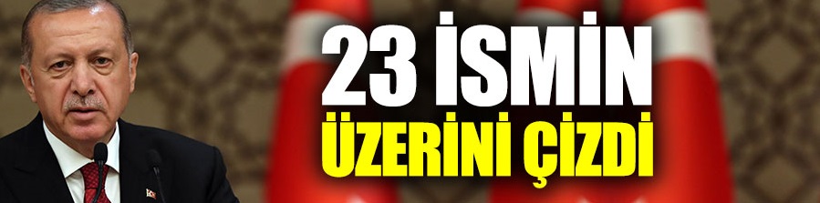 Erdoğan 23 ismin üzerini çizdi