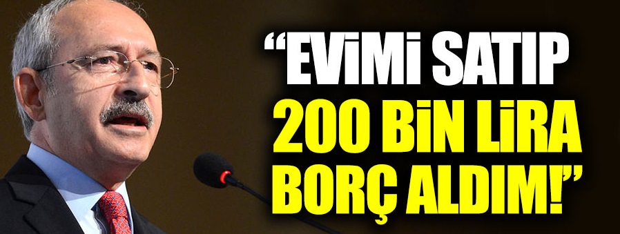 Kılıçdaroğlu: “Evimi satıp 200 bin lira borç aldım”