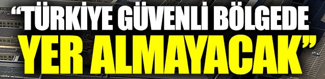 Türkiye güvenli bölgede yer almayacak